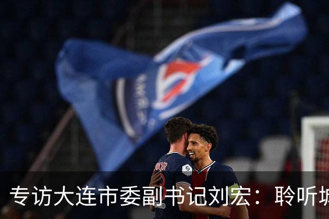 专访大连市委副书记刘宏：聆听城市的心跳和脉搏